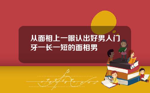 从面相上一眼认出好男人门牙一长一短的面相男