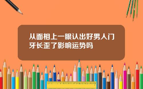 从面相上一眼认出好男人门牙长歪了影响运势吗