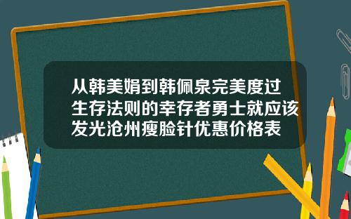 从韩美娟到韩佩泉完美度过生存法则的幸存者勇士就应该发光沧州瘦脸针优惠价格表