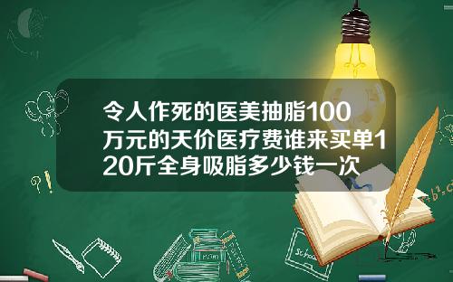 令人作死的医美抽脂100万元的天价医疗费谁来买单120斤全身吸脂多少钱一次