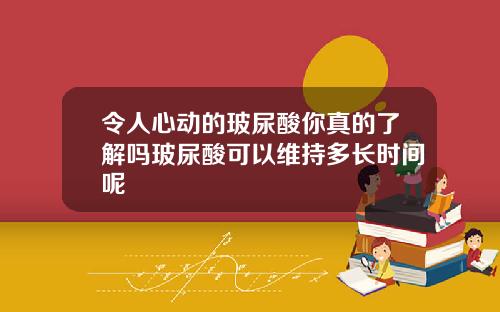 令人心动的玻尿酸你真的了解吗玻尿酸可以维持多长时间呢