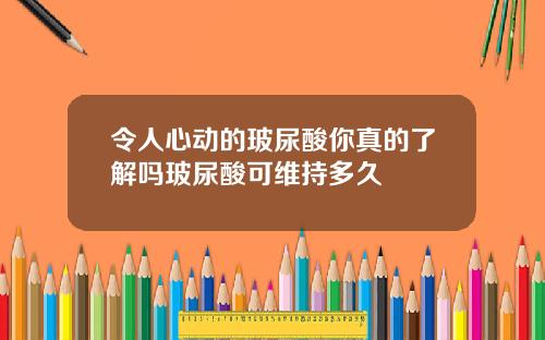 令人心动的玻尿酸你真的了解吗玻尿酸可维持多久