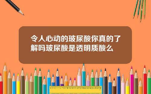 令人心动的玻尿酸你真的了解吗玻尿酸是透明质酸么