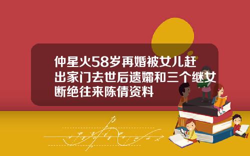 仲星火58岁再婚被女儿赶出家门去世后遗孀和三个继女断绝往来陈倩资料