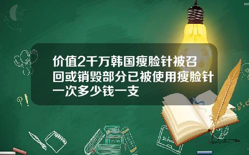 价值2千万韩国瘦脸针被召回或销毁部分已被使用瘦脸针一次多少钱一支