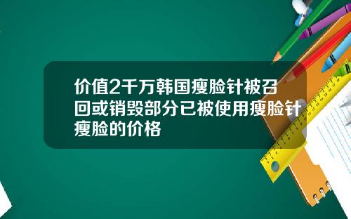 价值2千万韩国瘦脸针被召回或销毁部分已被使用瘦脸针瘦脸的价格