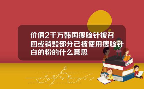 价值2千万韩国瘦脸针被召回或销毁部分已被使用瘦脸针白的粉的什么意思