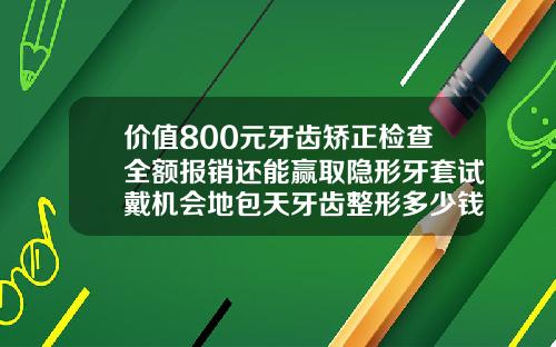 价值800元牙齿矫正检查全额报销还能赢取隐形牙套试戴机会地包天牙齿整形多少钱