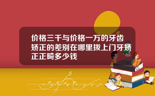 价格三千与价格一万的牙齿矫正的差别在哪里拔上门牙矫正正畸多少钱
