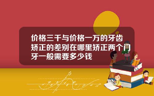 价格三千与价格一万的牙齿矫正的差别在哪里矫正两个门牙一般需要多少钱