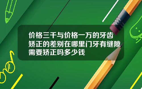 价格三千与价格一万的牙齿矫正的差别在哪里门牙有缝隙需要矫正吗多少钱