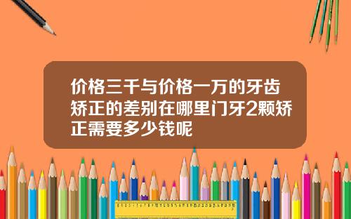 价格三千与价格一万的牙齿矫正的差别在哪里门牙2颗矫正需要多少钱呢