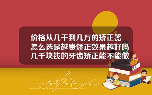 价格从几千到几万的矫正器怎么选是越贵矫正效果越好吗几千块钱的牙齿矫正能不能做