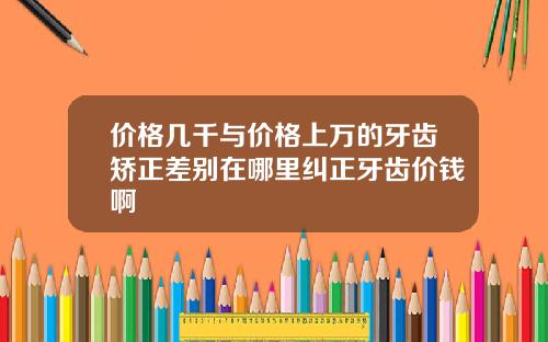 价格几千与价格上万的牙齿矫正差别在哪里纠正牙齿价钱啊