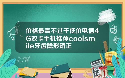 价格最高不过千低价电信4G双卡手机推荐coolsmile牙齿隐形矫正