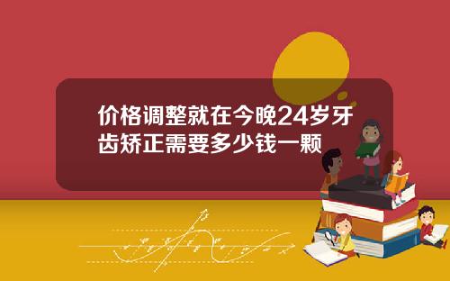 价格调整就在今晚24岁牙齿矫正需要多少钱一颗