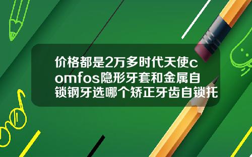 价格都是2万多时代天使comfos隐形牙套和金属自锁钢牙选哪个矫正牙齿自锁托槽7500贵吗