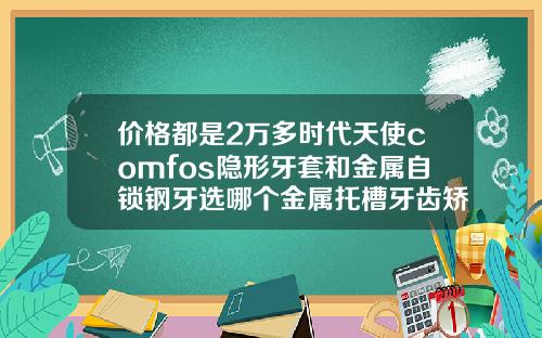 价格都是2万多时代天使comfos隐形牙套和金属自锁钢牙选哪个金属托槽牙齿矫正有哪几种一种15000一种2万