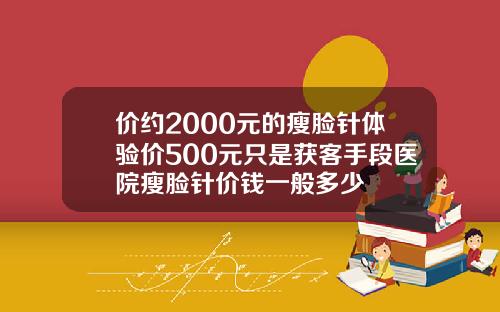 价约2000元的瘦脸针体验价500元只是获客手段医院瘦脸针价钱一般多少