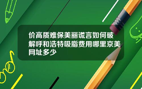 价高质难保美丽谎言如何破解呼和浩特吸脂费用哪里京美网址多少