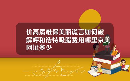 价高质难保美丽谎言如何破解呼和浩特吸脂费用哪里京美网址多少