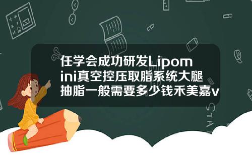 任学会成功研发Lipomini真空控压取脂系统大腿抽脂一般需要多少钱禾美嘉v怎么样