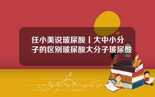 任小美说玻尿酸丨大中小分子的区别玻尿酸大分子玻尿酸