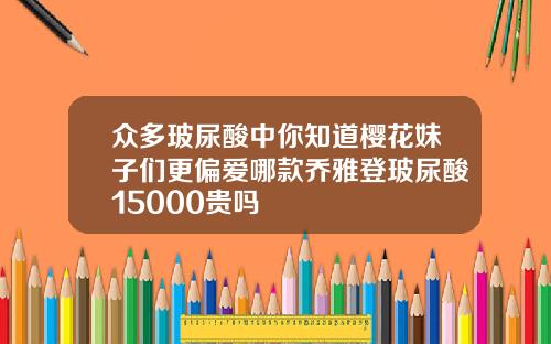 众多玻尿酸中你知道樱花妹子们更偏爱哪款乔雅登玻尿酸15000贵吗