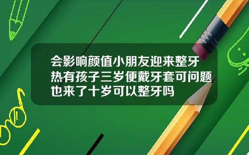 会影响颜值小朋友迎来整牙热有孩子三岁便戴牙套可问题也来了十岁可以整牙吗