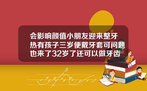 会影响颜值小朋友迎来整牙热有孩子三岁便戴牙套可问题也来了32岁了还可以做牙齿矫正吗
