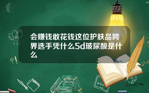 会赚钱敢花钱这位护肤品跨界选手凭什么5d玻尿酸是什么
