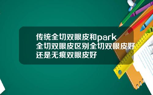 传统全切双眼皮和park全切双眼皮区别全切双眼皮好还是无痕双眼皮好