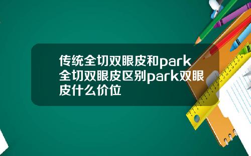 传统全切双眼皮和park全切双眼皮区别park双眼皮什么价位