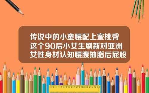 传说中的小蛮腰配上蜜桃臀这个90后小女生刷新对亚洲女性身材认知腰腹抽脂后屁股很肿是腰带太紧了吗