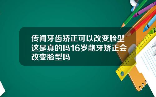 传闻牙齿矫正可以改变脸型这是真的吗16岁龅牙矫正会改变脸型吗