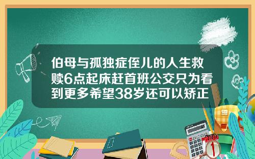 伯母与孤独症侄儿的人生救赎6点起床赶首班公交只为看到更多希望38岁还可以矫正牙齿