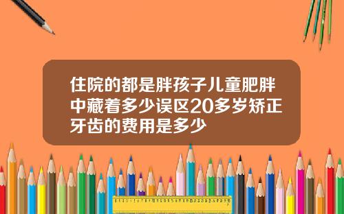 住院的都是胖孩子儿童肥胖中藏着多少误区20多岁矫正牙齿的费用是多少