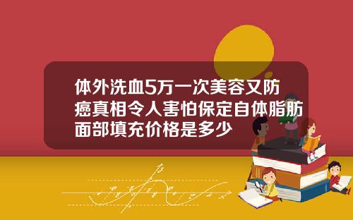 体外洗血5万一次美容又防癌真相令人害怕保定自体脂肪面部填充价格是多少