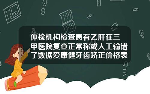 体检机构检查患有乙肝在三甲医院复查正常称或人工输错了数据爱康健牙齿矫正价格表最新
