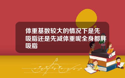 体重基数较大的情况下是先吸脂还是先减体重呢全身都胖吸脂
