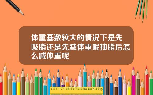 体重基数较大的情况下是先吸脂还是先减体重呢抽脂后怎么减体重呢