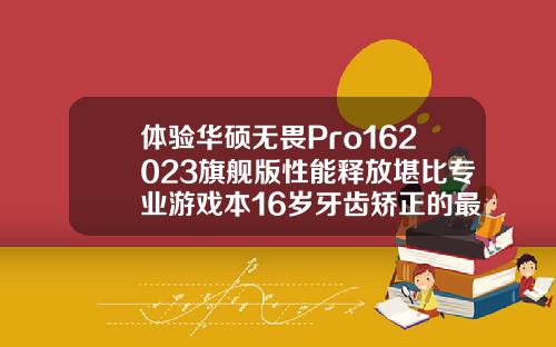 体验华硕无畏Pro162023旗舰版性能释放堪比专业游戏本16岁牙齿矫正的最佳年龄是多大