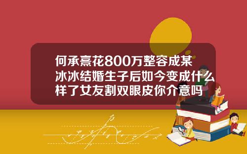何承熹花800万整容成某冰冰结婚生子后如今变成什么样了女友割双眼皮你介意吗