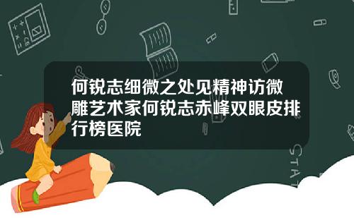 何锐志细微之处见精神访微雕艺术家何锐志赤峰双眼皮排行榜医院