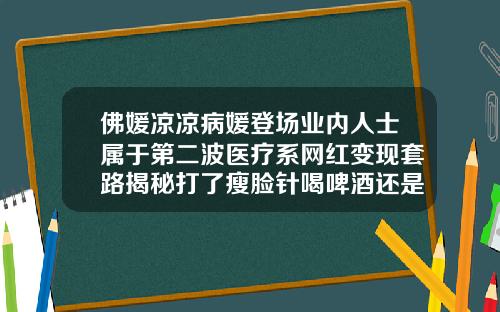 佛媛凉凉病媛登场业内人士属于第二波医疗系网红变现套路揭秘打了瘦脸针喝啤酒还是喝白酒影响大
