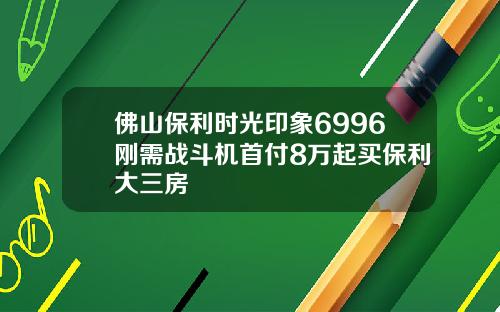 佛山保利时光印象6996刚需战斗机首付8万起买保利大三房