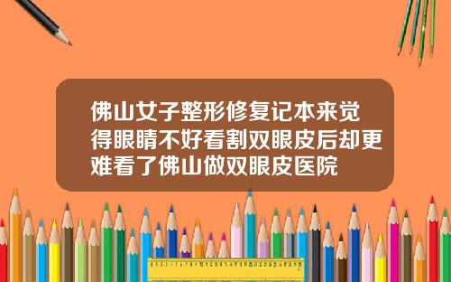 佛山女子整形修复记本来觉得眼睛不好看割双眼皮后却更难看了佛山做双眼皮医院