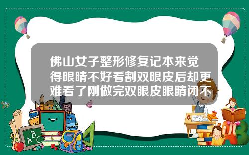 佛山女子整形修复记本来觉得眼睛不好看割双眼皮后却更难看了刚做完双眼皮眼睛闭不上正常吗视频