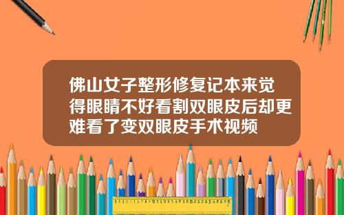 佛山女子整形修复记本来觉得眼睛不好看割双眼皮后却更难看了变双眼皮手术视频