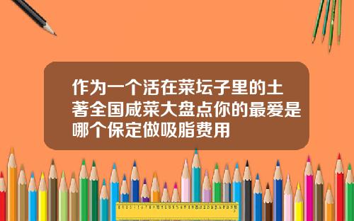 作为一个活在菜坛子里的土著全国咸菜大盘点你的最爱是哪个保定做吸脂费用